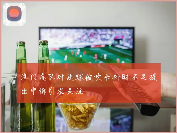津门虎队对进球被吹和补时不足提出申诉引发关注