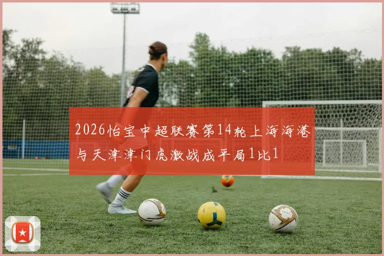 2026怡宝中超联赛第14轮上海海港与天津津门虎激战成平局1比1