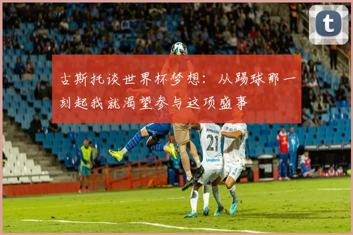 古斯托谈世界杯梦想：从踢球那一刻起我就渴望参与这项盛事