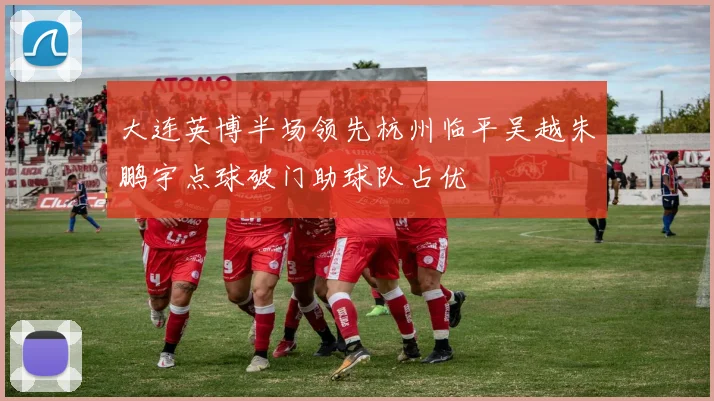 大连英博半场领先杭州临平吴越朱鹏宇点球破门助球队占优