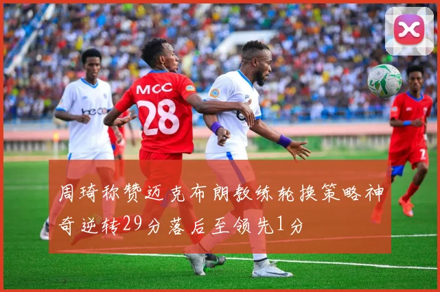 周琦称赞迈克布朗教练轮换策略神奇逆转29分落后至领先1分
