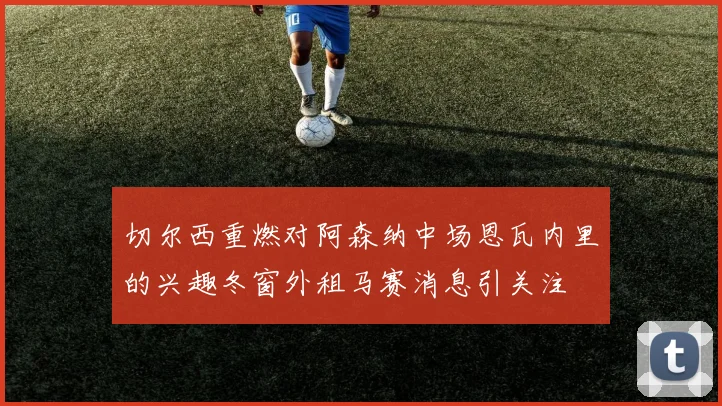 切尔西重燃对阿森纳中场恩瓦内里的兴趣冬窗外租马赛消息引关注