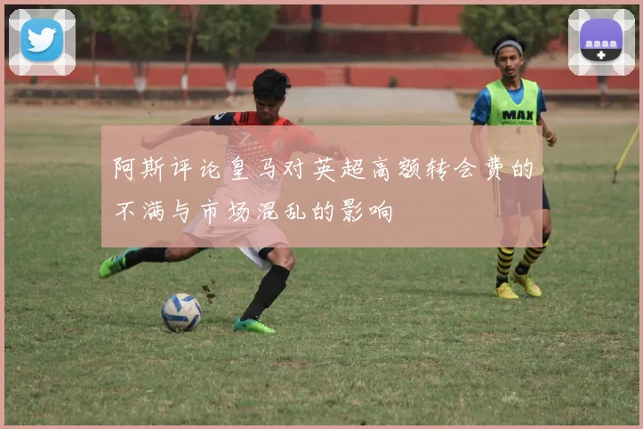 阿斯评论皇马对英超高额转会费的不满与市场混乱的影响