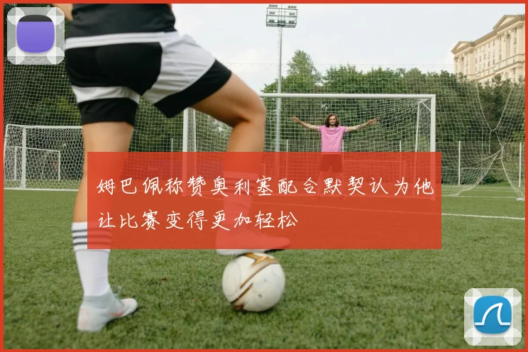 姆巴佩称赞奥利塞配合默契认为他让比赛变得更加轻松