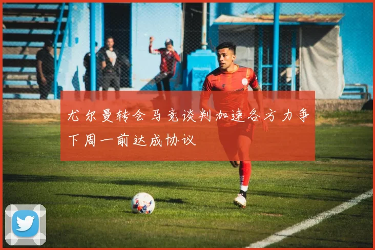 尤尔曼转会马竞谈判加速各方力争下周一前达成协议