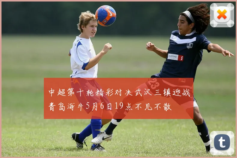 中超第十轮精彩对决武汉三镇迎战青岛海牛5月6日19点不见不散
