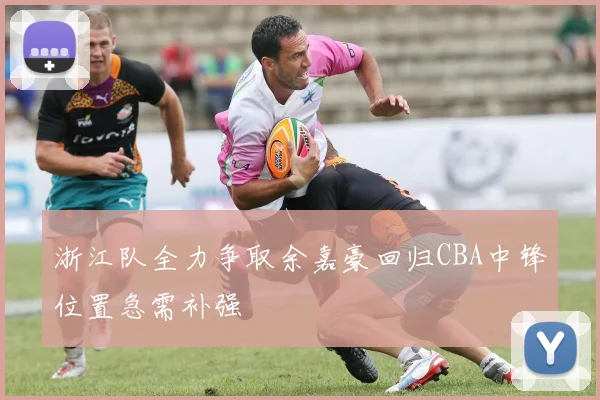 浙江队全力争取余嘉豪回归CBA中锋位置急需补强