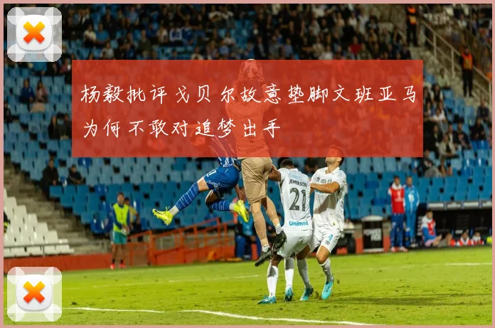 杨毅批评戈贝尔故意垫脚文班亚马为何不敢对追梦出手